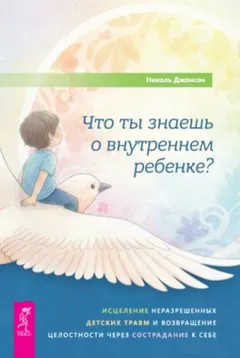 Что ты знаешь о внутреннем ребенке? Исцеление неразрешенных детских травм и возвращение целостности